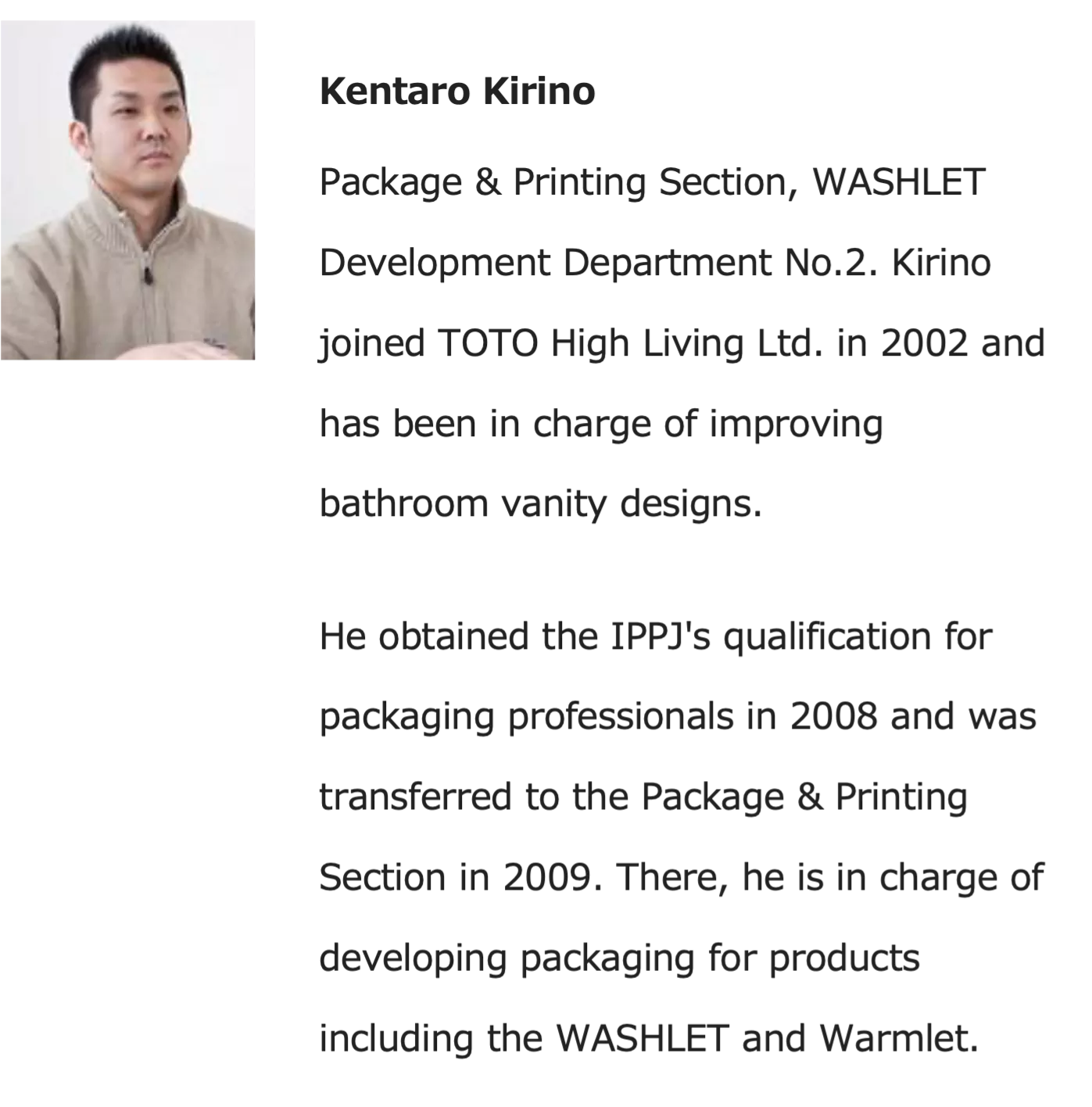 Kentaro Kirino - Package & Printing Section, WASHLET Development Department No.2. Kirino joined TOTO High Living Ltd. in 2002 and has been in charge of improving bathroom vanity designs. He obtained the IOOJ's qualification for packaging professionals in 2008 and was transferred to the Package & Printing Section in 2009. There, he is in charge of developing packaging for products including the WASHLET and Warmlet.